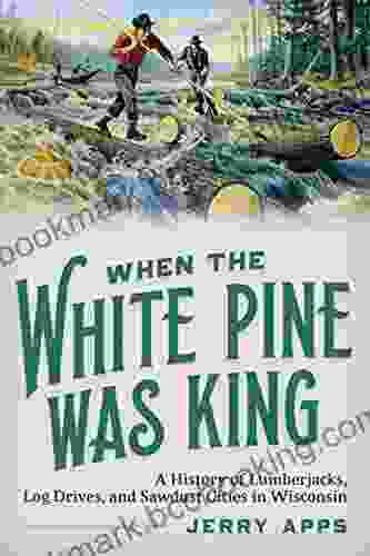 When The White Pine Was King: A History Of Lumberjacks Log Drives And Sawdust Cities In Wisconsin