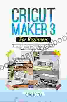 CRICUT MAKER 3 FOR BEGINNERS 2024: Mastering Guide On How To Use Cricut Maker 3 And Design Space With Fun Practical Projects To Get Started As Novice
