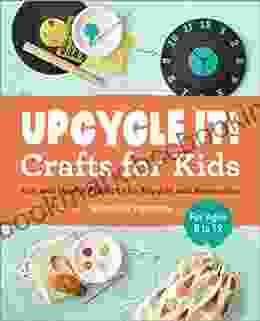 Upcycle It Crafts For Kids Ages 8 12: Fun And Useful Projects To Recycle And Reimagine